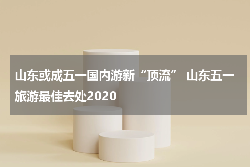 山东或成五一国内游新“顶流” 山东五一旅游最佳去处2020