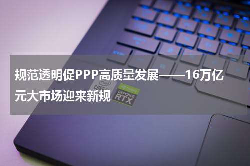 规范透明促PPP高质量发展——16万亿元大市场迎来新规