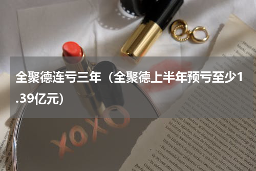 全聚德连亏三年（全聚德上半年预亏至少1.39亿元）