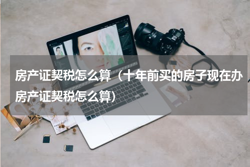 房产证契税怎么算（十年前买的房子现在办房产证契税怎么算）