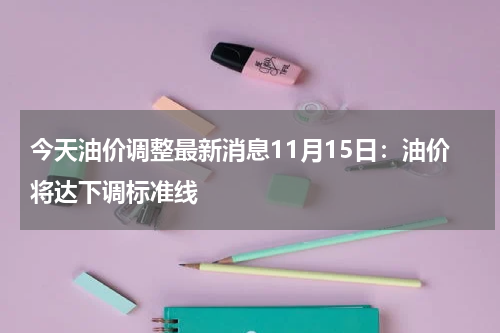 今天油价调整最新消息11月15日：油价将达下调标准线