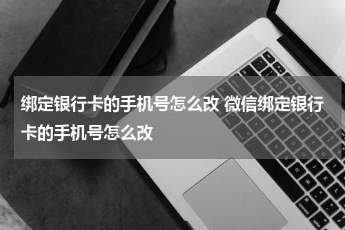 绑定银行卡的手机号怎么改 微信绑定银行卡的手机号怎么改