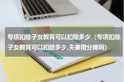 专项扣除子女教育可以扣除多少（专项扣除子女教育可以扣除多少,夫妻用分摊吗）