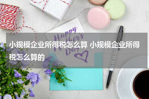 小规模企业所得税怎么算 小规模企业所得税怎么算的