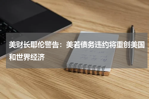 美财长耶伦警告：美若债务违约将重创美国和世界经济