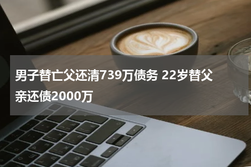 男子替亡父还清739万债务 22岁替父亲还债2000万