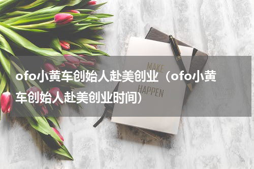 ofo小黄车创始人赴美创业（ofo小黄车创始人赴美创业时间）