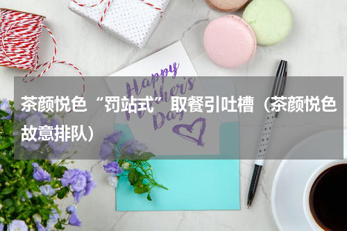 茶颜悦色“罚站式”取餐引吐槽（茶颜悦色故意排队）