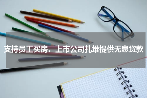 支持员工买房，上市公司扎堆提供无息贷款