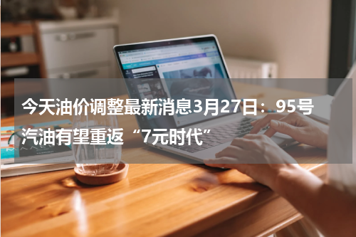 今天油价调整最新消息3月27日：95号汽油有望重返“7元时代”