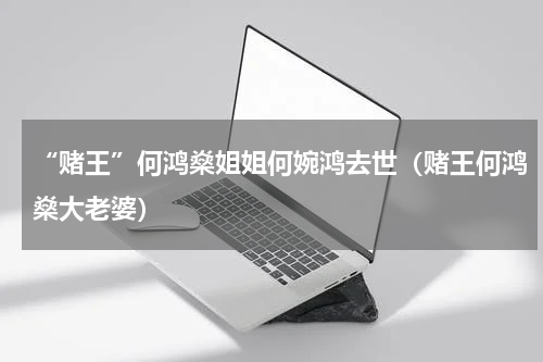 “赌王”何鸿燊姐姐何婉鸿去世（赌王何鸿燊大老婆）