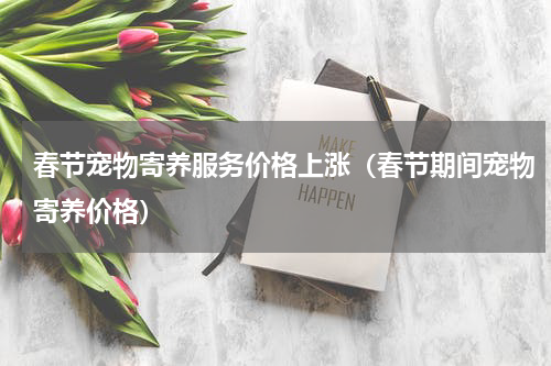 春节宠物寄养服务价格上涨（春节期间宠物寄养价格）
