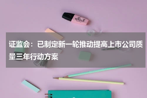 证监会：已制定新一轮推动提高上市公司质量三年行动方案
