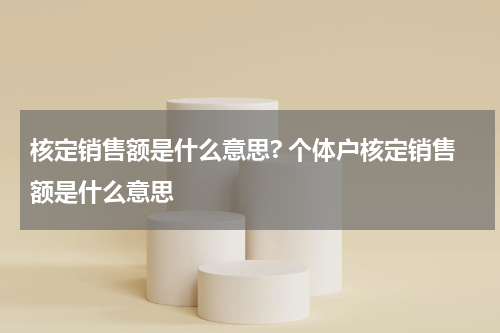 核定销售额是什么意思? 个体户核定销售额是什么意思