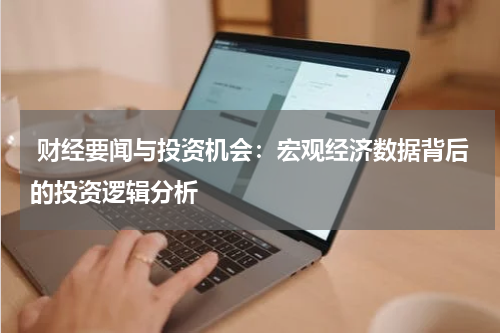  财经要闻与投资机会：宏观经济数据背后的投资逻辑分析
