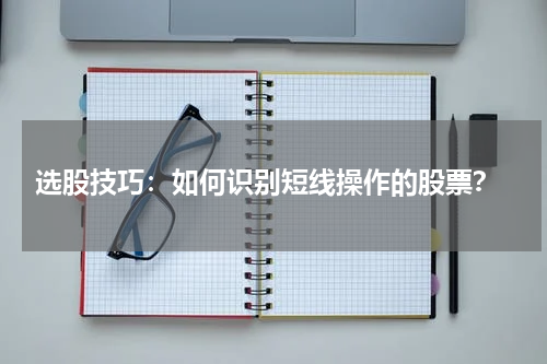  选股技巧：如何识别短线操作的股票？