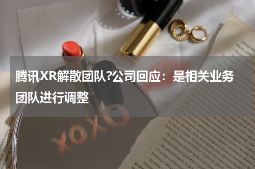 腾讯XR解散团队?公司回应：是相关业务团队进行调整