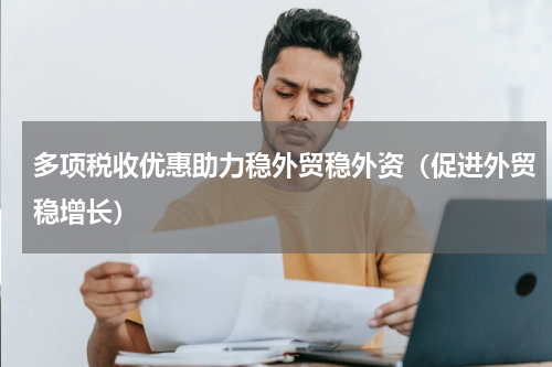 多项税收优惠助力稳外贸稳外资（促进外贸稳增长）
