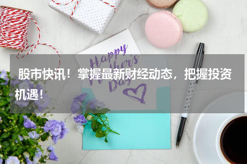  股市快讯！掌握最新财经动态，把握投资机遇！