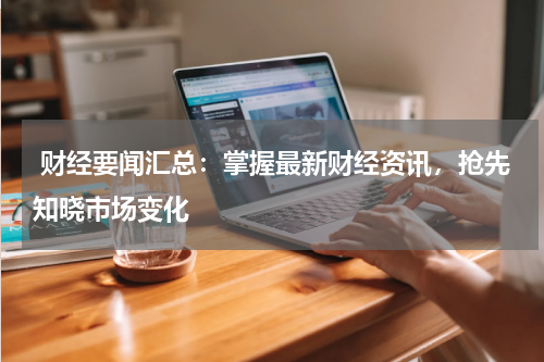  财经要闻汇总：掌握最新财经资讯，抢先知晓市场变化