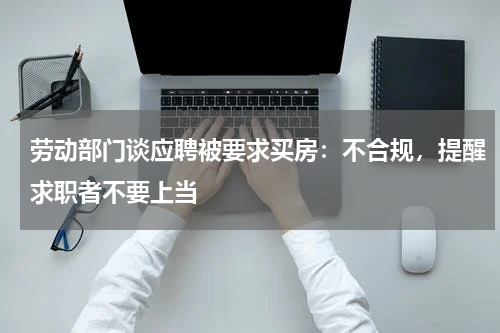 劳动部门谈应聘被要求买房：不合规，提醒求职者不要上当