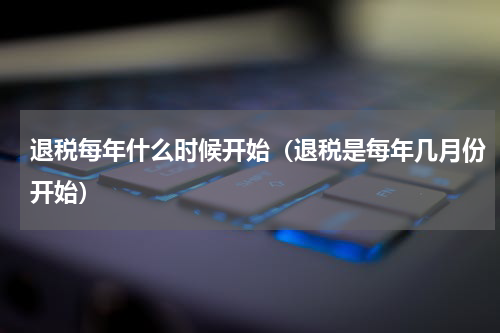 退税每年什么时候开始（退税是每年几月份开始）