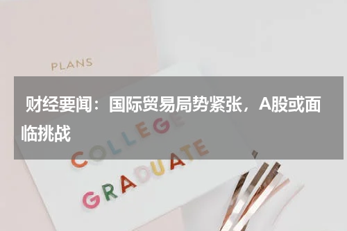  财经要闻：国际贸易局势紧张，A股或面临挑战