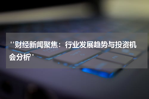  "财经新闻聚焦：行业发展趋势与投资机会分析"