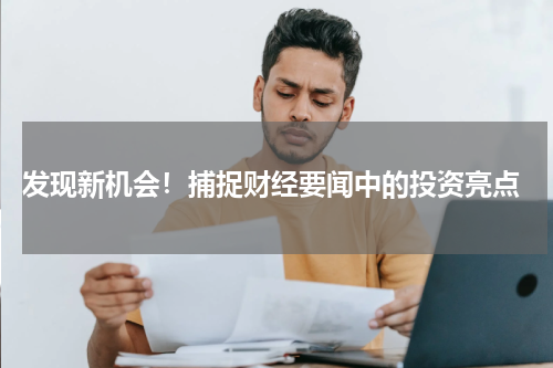  发现新机会！捕捉财经要闻中的投资亮点