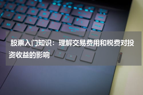  股票入门知识：理解交易费用和税费对投资收益的影响