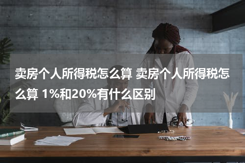 卖房个人所得税怎么算 卖房个人所得税怎么算 1%和20%有什么区别