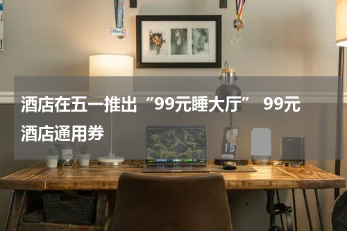 酒店在五一推出“99元睡大厅” 99元酒店通用券