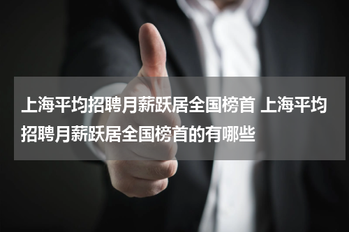 上海平均招聘月薪跃居全国榜首 上海平均招聘月薪跃居全国榜首的有哪些
