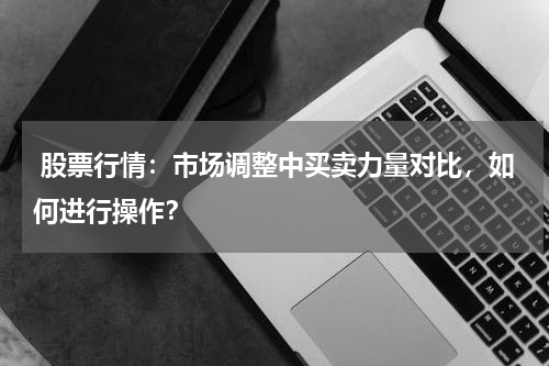  股票行情：市场调整中买卖力量对比，如何进行操作？