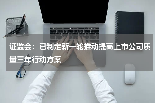 证监会：已制定新一轮推动提高上市公司质量三年行动方案