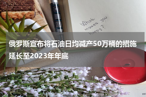 俄罗斯宣布将石油日均减产50万桶的措施延长至2023年年底