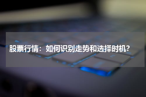  股票行情：如何识别走势和选择时机？