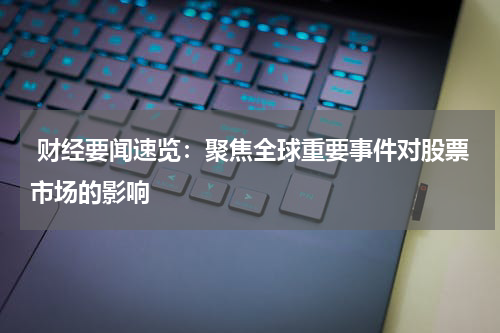  财经要闻速览：聚焦全球重要事件对股票市场的影响