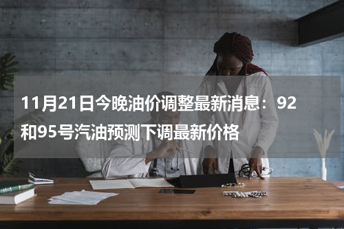 11月21日今晚油价调整最新消息：92和95号汽油预测下调最新价格