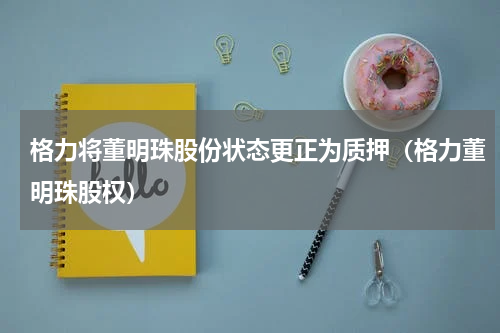 格力将董明珠股份状态更正为质押（格力董明珠股权）