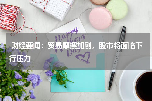  财经要闻：贸易摩擦加剧，股市将面临下行压力