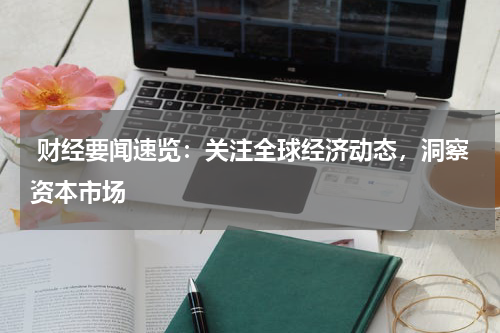  财经要闻速览：关注全球经济动态，洞察资本市场