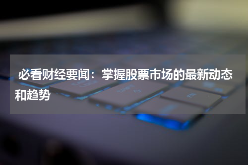  必看财经要闻：掌握股票市场的最新动态和趋势