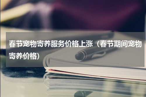 春节宠物寄养服务价格上涨（春节期间宠物寄养价格）