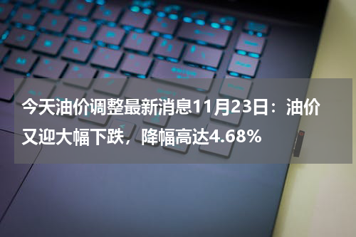 今天油价调整最新消息11月23日：油价又迎大幅下跌，降幅高达4.68%