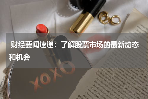  财经要闻速递：了解股票市场的最新动态和机会