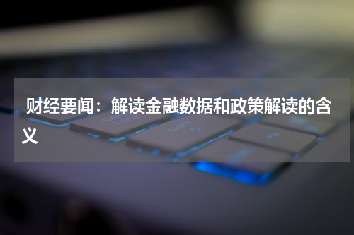  财经要闻：解读金融数据和政策解读的含义