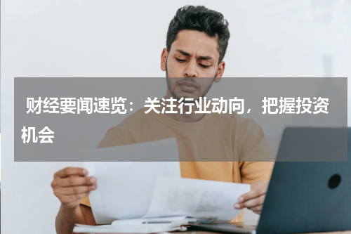  财经要闻速览：关注行业动向，把握投资机会