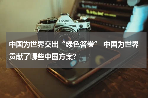 中国为世界交出“绿色答卷” 中国为世界贡献了哪些中国方案?