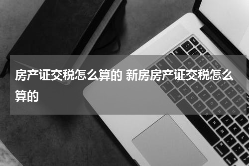 房产证交税怎么算的 新房房产证交税怎么算的